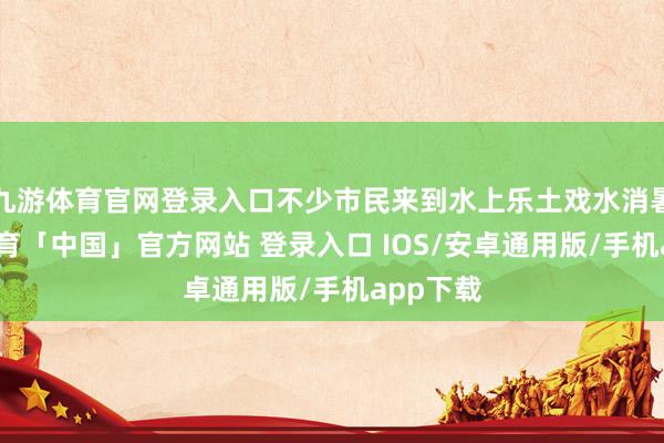 九游体育官网登录入口不少市民来到水上乐土戏水消暑-九游体育「中国」官方网站 登录入口 IOS/安卓通用版/手机app下载