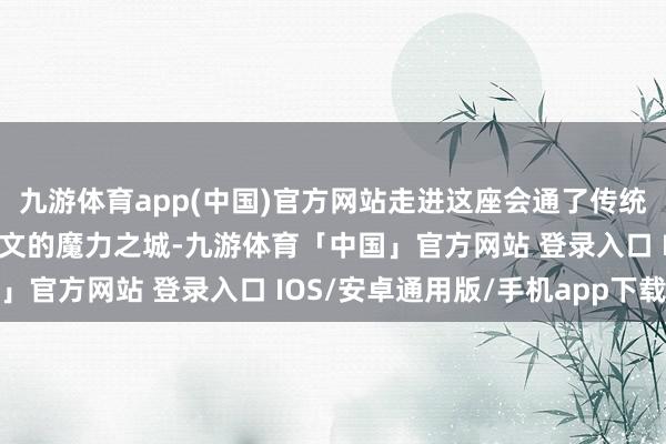 九游体育app(中国)官方网站走进这座会通了传统与当代、当然与东谈主文的魔力之城-九游体育「中国」官方网站 登录入口 IOS/安卓通用版/手机app下载