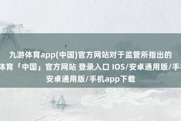 九游体育app(中国)官方网站　　对于监管所指出的问题-九游体育「中国」官方网站 登录入口 IOS/安卓通用版/手机app下载