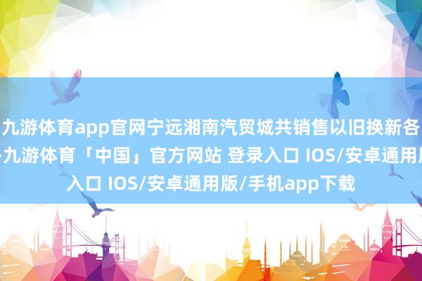 九游体育app官网宁远湘南汽贸城共销售以旧换新各种汽车260多辆-九游体育「中国」官方网站 登录入口 IOS/安卓通用版/手机app下载