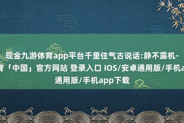 现金九游体育app平台千里住气古说话:静不露机-九游体育「中国」官方网站 登录入口 IOS/安卓通用版/手机app下载