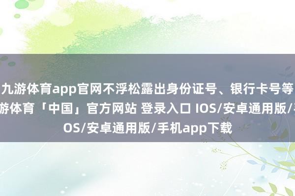 九游体育app官网不浮松露出身份证号、银行卡号等敏锐信息-九游体育「中国」官方网站 登录入口 IOS/安卓通用版/手机app下载