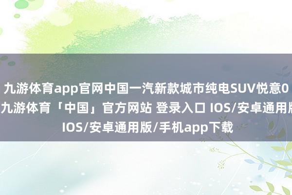 九游体育app官网中国一汽新款城市纯电SUV悦意03行将惊艳首秀-九游体育「中国」官方网站 登录入口 IOS/安卓通用版/手机app下载