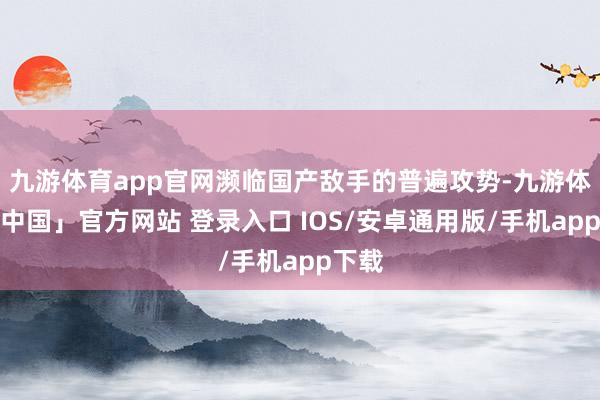 九游体育app官网濒临国产敌手的普遍攻势-九游体育「中国」官方网站 登录入口 IOS/安卓通用版/手机app下载