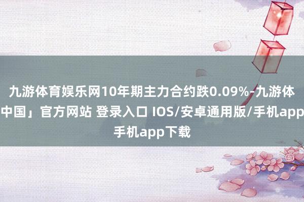 九游体育娱乐网10年期主力合约跌0.09%-九游体育「中国」官方网站 登录入口 IOS/安卓通用版/手机app下载