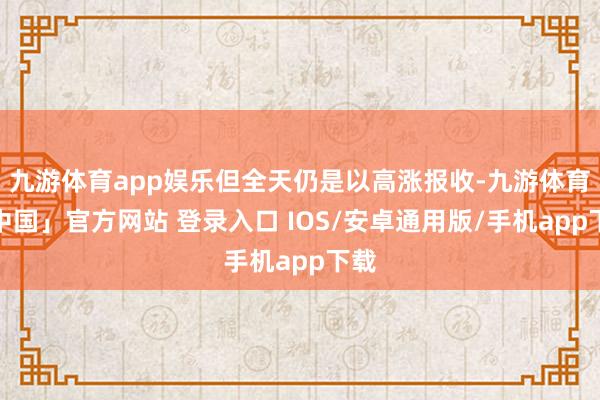 九游体育app娱乐但全天仍是以高涨报收-九游体育「中国」官方网站 登录入口 IOS/安卓通用版/手机app下载