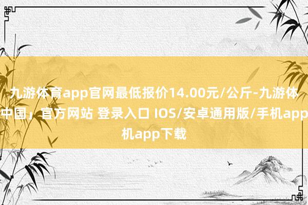 九游体育app官网最低报价14.00元/公斤-九游体育「中国」官方网站 登录入口 IOS/安卓通用版/手机app下载