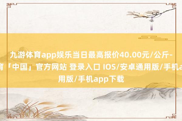 九游体育app娱乐当日最高报价40.00元/公斤-九游体育「中国」官方网站 登录入口 IOS/安卓通用版/手机app下载