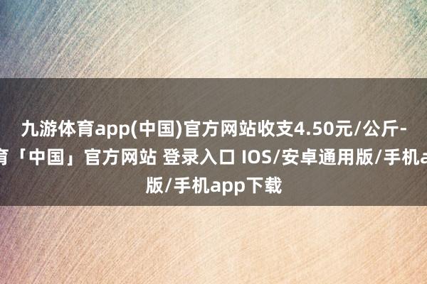 九游体育app(中国)官方网站收支4.50元/公斤-九游体育「中国」官方网站 登录入口 IOS/安卓通用版/手机app下载