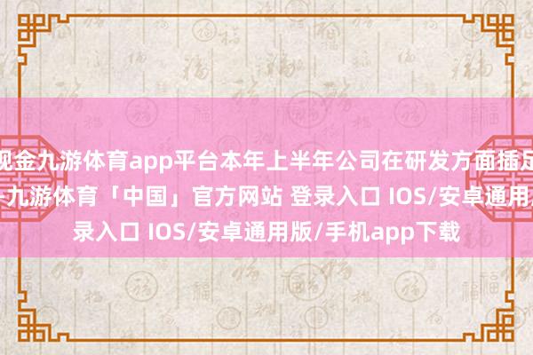 现金九游体育app平台本年上半年公司在研发方面插足了7907.48万元-九游体育「中国」官方网站 登录入口 IOS/安卓通用版/手机app下载