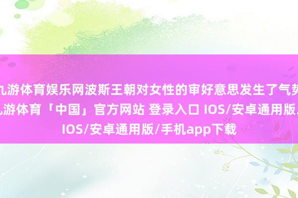 九游体育娱乐网波斯王朝对女性的审好意思发生了气势磅礴的变化-九游体育「中国」官方网站 登录入口 IOS/安卓通用版/手机app下载