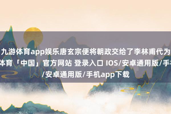 九游体育app娱乐唐玄宗便将朝政交给了李林甫代为处理-九游体育「中国」官方网站 登录入口 IOS/安卓通用版/手机app下载