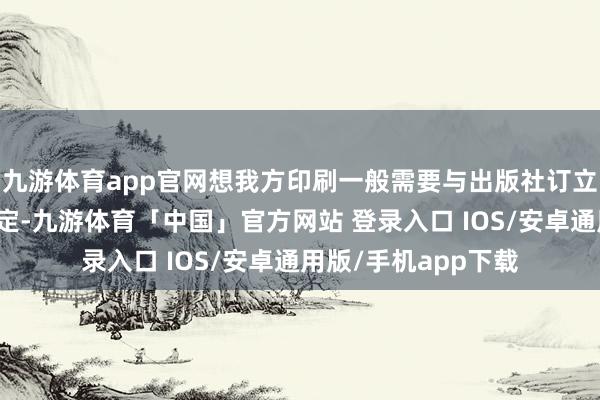 九游体育app官网想我方印刷一般需要与出版社订立出版合同期明确商定-九游体育「中国」官方网站 登录入口 IOS/安卓通用版/手机app下载