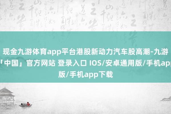 现金九游体育app平台港股新动力汽车股高潮-九游体育「中国」官方网站 登录入口 IOS/安卓通用版/手机app下载