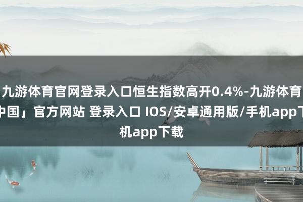 九游体育官网登录入口恒生指数高开0.4%-九游体育「中国」官方网站 登录入口 IOS/安卓通用版/手机app下载