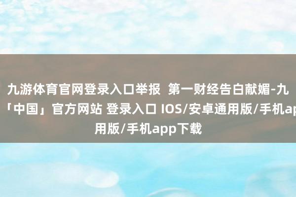 九游体育官网登录入口举报  第一财经告白献媚-九游体育「中国」官方网站 登录入口 IOS/安卓通用版/手机app下载