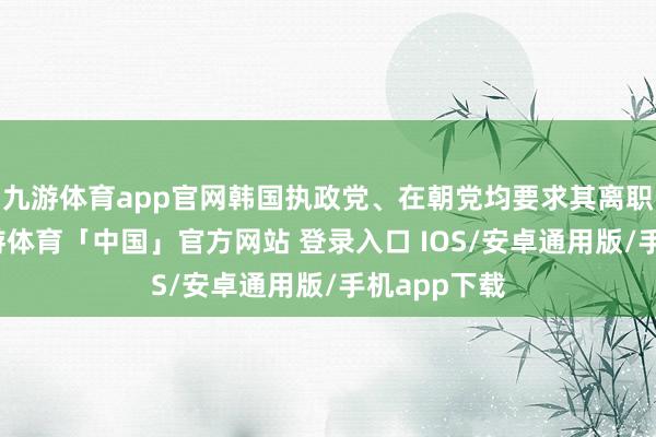 九游体育app官网韩国执政党、在朝党均要求其离职、退党-九游体育「中国」官方网站 登录入口 IOS/安卓通用版/手机app下载