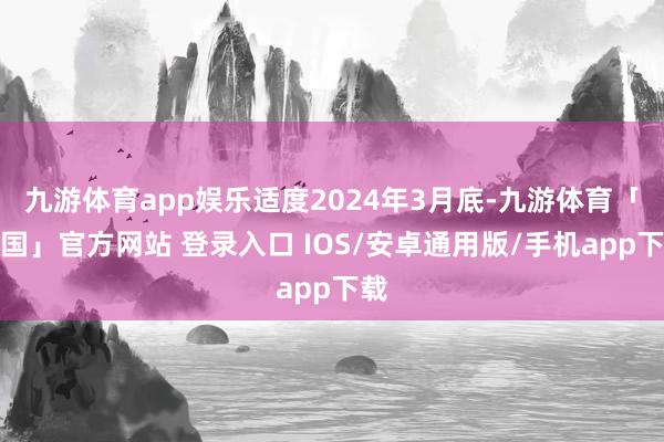 九游体育app娱乐适度2024年3月底-九游体育「中国」官方网站 登录入口 IOS/安卓通用版/手机app下载