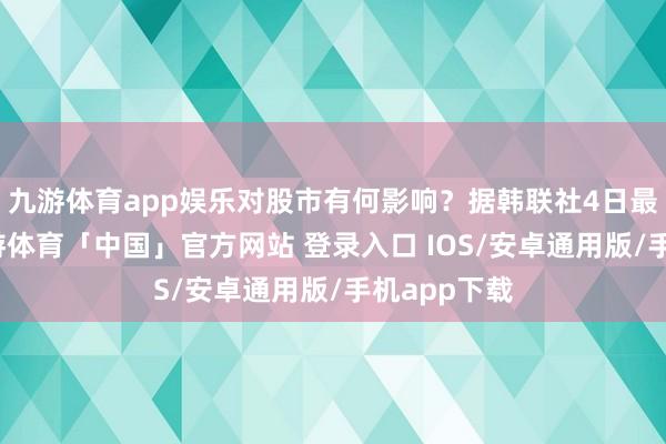 九游体育app娱乐对股市有何影响？据韩联社4日最新报谈-九游体育「中国」官方网站 登录入口 IOS/安卓通用版/手机app下载