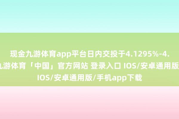 现金九游体育app平台日内交投于4.1295%-4.1750%区间-九游体育「中国」官方网站 登录入口 IOS/安卓通用版/手机app下载