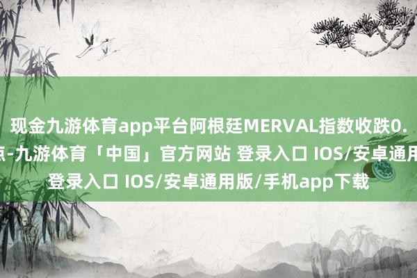 现金九游体育app平台阿根廷MERVAL指数收跌0.02% 报221.6万点-九游体育「中国」官方网站 登录入口 IOS/安卓通用版/手机app下载