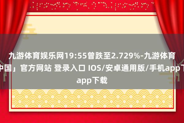 九游体育娱乐网19:55曾跌至2.729%-九游体育「中国」官方网站 登录入口 IOS/安卓通用版/手机app下载