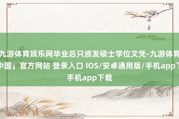 九游体育娱乐网毕业后只颁发硕士学位文凭-九游体育「中国」官方网站 登录入口 IOS/安卓通用版/手机app下载