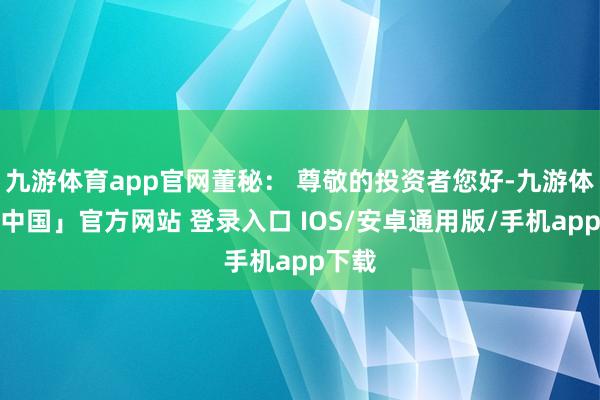 九游体育app官网董秘： 尊敬的投资者您好-九游体育「中国」官方网站 登录入口 IOS/安卓通用版/手机app下载