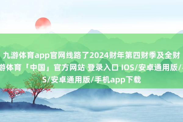 九游体育app官网线路了2024财年第四财季及全财年的事迹-九游体育「中国」官方网站 登录入口 IOS/安卓通用版/手机app下载