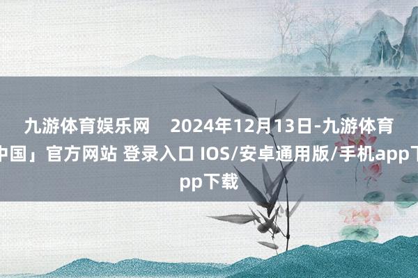 九游体育娱乐网    2024年12月13日-九游体育「中国」官方网站 登录入口 IOS/安卓通用版/手机app下载