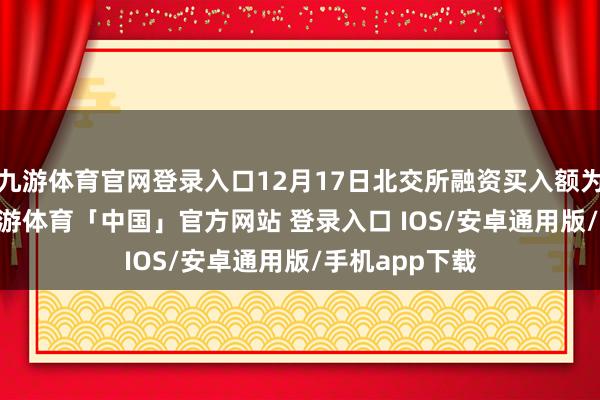 九游体育官网登录入口12月17日北交所融资买入额为2.86亿元-九游体育「中国」官方网站 登录入口 IOS/安卓通用版/手机app下载