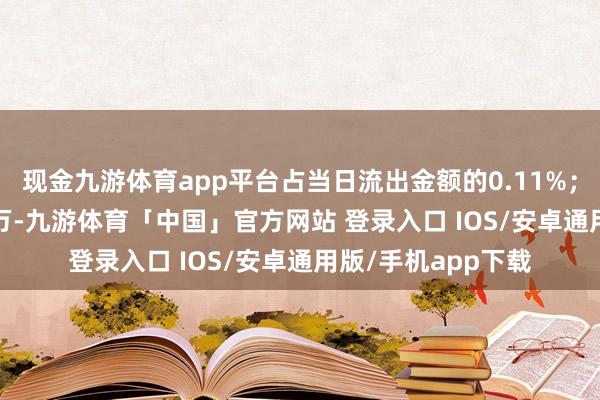 现金九游体育app平台占当日流出金额的0.11%；融券余额410.97万-九游体育「中国」官方网站 登录入口 IOS/安卓通用版/手机app下载