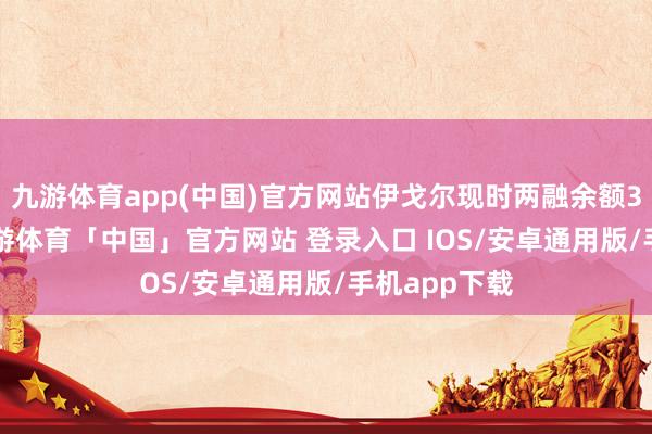 九游体育app(中国)官方网站伊戈尔现时两融余额3.07亿元-九游体育「中国」官方网站 登录入口 IOS/安卓通用版/手机app下载