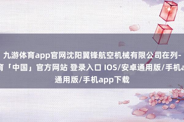 九游体育app官网沈阳翼锋航空机械有限公司在列-九游体育「中国」官方网站 登录入口 IOS/安卓通用版/手机app下载