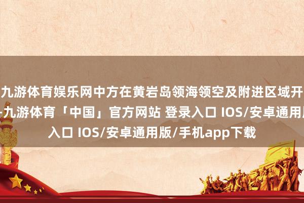 九游体育娱乐网中方在黄岩岛领海领空及附进区域开展了一系列步履-九游体育「中国」官方网站 登录入口 IOS/安卓通用版/手机app下载