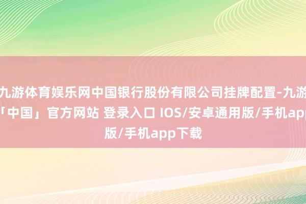 九游体育娱乐网中国银行股份有限公司挂牌配置-九游体育「中国」官方网站 登录入口 IOS/安卓通用版/手机app下载