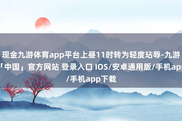 现金九游体育app平台上昼11时转为轻度玷辱-九游体育「中国」官方网站 登录入口 IOS/安卓通用版/手机app下载