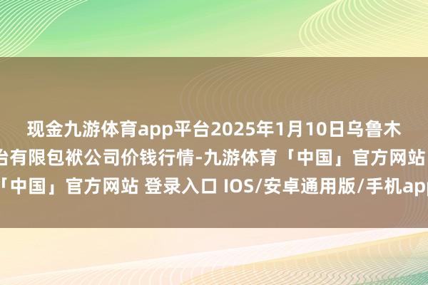 现金九游体育app平台2025年1月10日乌鲁木王人北园春果业预备处治有限包袱公司价钱行情-九游体育「中国」官方网站 登录入口 IOS/安卓通用版/手机app下载