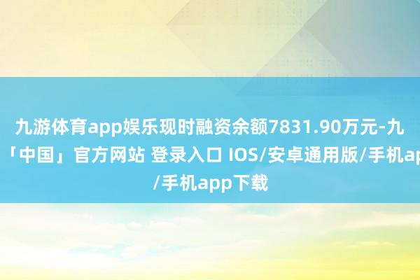 九游体育app娱乐现时融资余额7831.90万元-九游体育「中国」官方网站 登录入口 IOS/安卓通用版/手机app下载