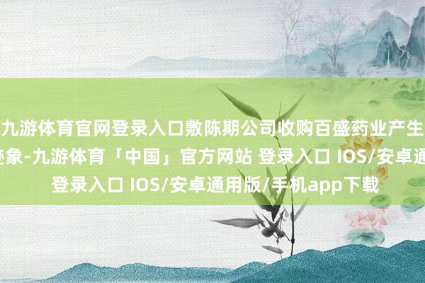九游体育官网登录入口敷陈期公司收购百盛药业产生的商誉仍出现减值迹象-九游体育「中国」官方网站 登录入口 IOS/安卓通用版/手机app下载
