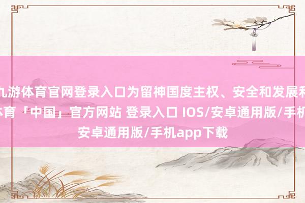 九游体育官网登录入口为留神国度主权、安全和发展利益-九游体育「中国」官方网站 登录入口 IOS/安卓通用版/手机app下载