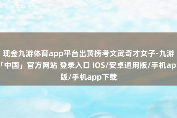 现金九游体育app平台出黄榜考文武奇才女子-九游体育「中国」官方网站 登录入口 IOS/安卓通用版/手机app下载