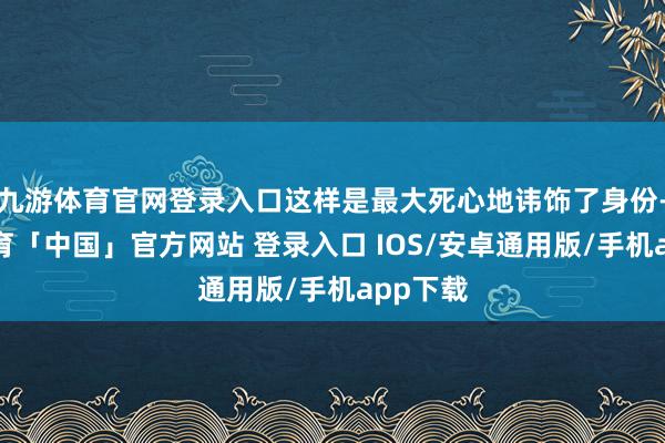 九游体育官网登录入口这样是最大死心地讳饰了身份-九游体育「中国」官方网站 登录入口 IOS/安卓通用版/手机app下载
