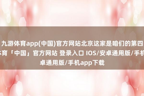 九游体育app(中国)官方网站北京这家是咱们的第四家-九游体育「中国」官方网站 登录入口 IOS/安卓通用版/手机app下载