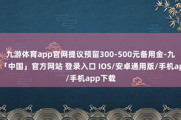 九游体育app官网提议预留300-500元备用金-九游体育「中国」官方网站 登录入口 IOS/安卓通用版/手机app下载