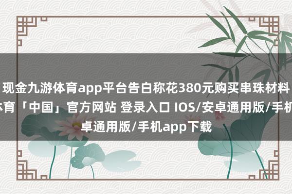 现金九游体育app平台告白称花380元购买串珠材料包-九游体育「中国」官方网站 登录入口 IOS/安卓通用版/手机app下载