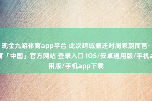 现金九游体育app平台 此次跨城搬迁对周家蔚而言-九游体育「中国」官方网站 登录入口 IOS/安卓通用版/手机app下载