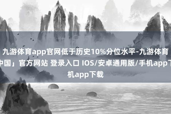 九游体育app官网低于历史10%分位水平-九游体育「中国」官方网站 登录入口 IOS/安卓通用版/手机app下载