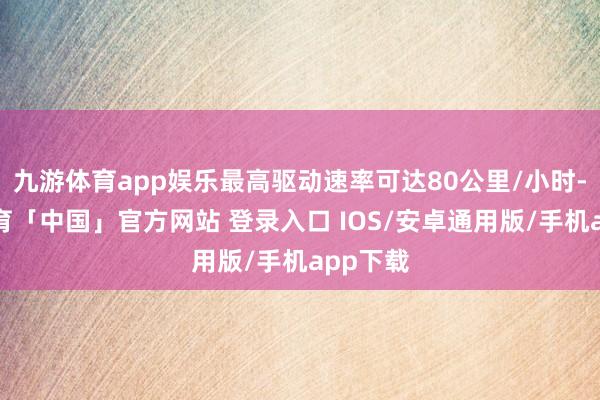 九游体育app娱乐最高驱动速率可达80公里/小时-九游体育「中国」官方网站 登录入口 IOS/安卓通用版/手机app下载