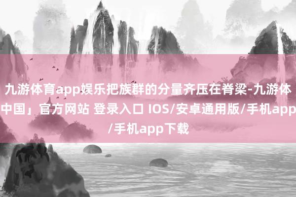 九游体育app娱乐把族群的分量齐压在脊梁-九游体育「中国」官方网站 登录入口 IOS/安卓通用版/手机app下载